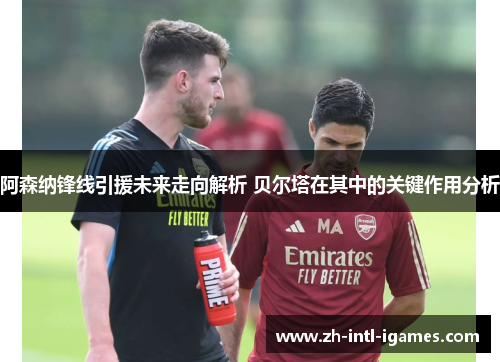 阿森纳锋线引援未来走向解析 贝尔塔在其中的关键作用分析