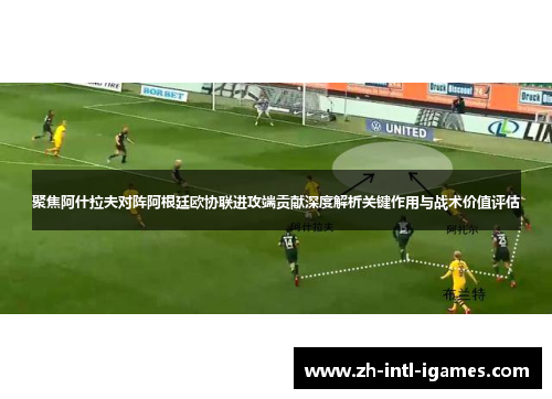 聚焦阿什拉夫对阵阿根廷欧协联进攻端贡献深度解析关键作用与战术价值评估