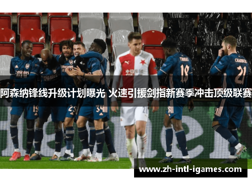 阿森纳锋线升级计划曝光 火速引援剑指新赛季冲击顶级联赛